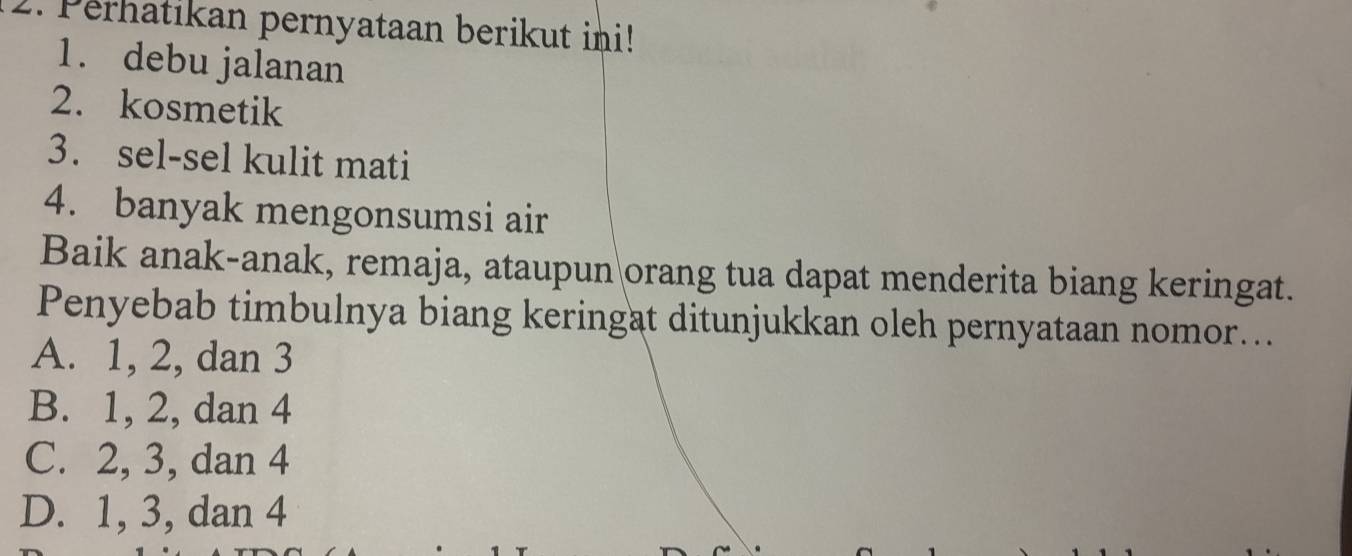 Perhatikan pernyataan berikut ini!
1. debu jalanan
2. kosmetik
3. sel-sel kulit mati
4. banyak mengonsumsi air
Baik anak-anak, remaja, ataupun orang tua dapat menderita biang keringat.
Penyebab timbulnya biang keringat ditunjukkan oleh pernyataan nomor...
A. 1, 2, dan 3
B. 1, 2, dan 4
C. 2, 3, dan 4
D. 1, 3, dan 4