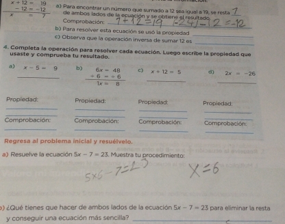 x+12=19 a) Para encontrar un número que sumado a 12 sea igual a 19, se resta 
_ 
7 -  (-12=-12)/=7  de ambos lados de la ecuación y se obtiene el resultado 
_ 
Comprobación: 
_ 
b) Para resolver esta ecuación se usó la propiedad 
_ 
c) Observa que la operación inversa de sumar 12 es 
4. Completa la operación para resolver cada ecuación. Luego escribe la propiedad que 
usaste y comprueba tu resultado. 
a) _ x-5=9 b) beginarrayr 6x=48 +6=-6 hline 1x=8endarray c) _ x+12=5 d) _ 2x=-26
_ 
_ 
Propiedad: Propiedad: Propiedad: Propiedad: 
_ 
_ 
_ 
_ 
_ 
_ 
_ 
Comprobación: Comprobación: Comprobación: Comprobación 
_ 
_ 
Regresa al problema inicial y resuélvelo. 
a) Resuelve la ecuación 5x-7=23 Muestra tu procedimiento: 
o) ¿Qué tienes que hacer de ambos lados de la ecuación 5x-7=23 para eliminar la resta 
y conseguir una ecuación más sencilla?_