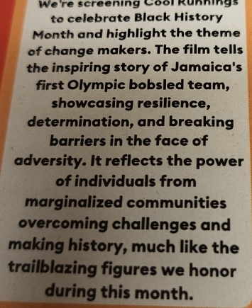 We're screening Cool Rünnings 
to celebrate Black History 
Month and highlight the theme 
of change makers. The film tells 
the inspiring story of Jamaica's 
first Olympic bobsled team, 
showcasing resilience, 
determination, and breaking 
barriers in the face of 
adversity. It reflects the power 
of individuals from 
marginalized communities 
overcoming challenges and 
making history, much like the 
trailblazing figures we honor 
during this month.