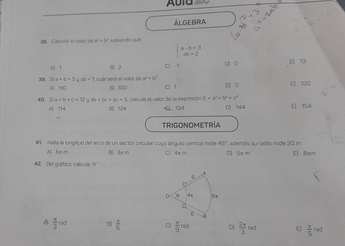 Aula
ÁLGEBRA
38. Calcular el valor de a^2+b^2 , sabiendo que:
beginarrayl a-b=3 ab=2endarray.
A] 1 B 2 C) -1 D] O
E 13
39. Sia+b=5 y ab=1 1, cuál será el valor de a^3+b^3.
A) 110 B) 100 C) 1 D) O E) 120
40. Si a+b+c=12yab+bc+ac=5 , calcule el valor de la expresión E=a^2+b^2+c^2
A) 114 B) 124 134 D) 144 E) 154
TRIGONOMETRÍA
41. Halla la longitud del arco de un sector circular cuyo ángulo central mide 45° , además su radio mide 20 m.
A) 6πm B) 3π m C) 4π m D) 5πm E) 8πm
42. Del gráfico, calcula “()"
A  π /3 rad  π /6 
B)
C)  π /9 rad  2π /3 rad  π /5 rad
D]
E]