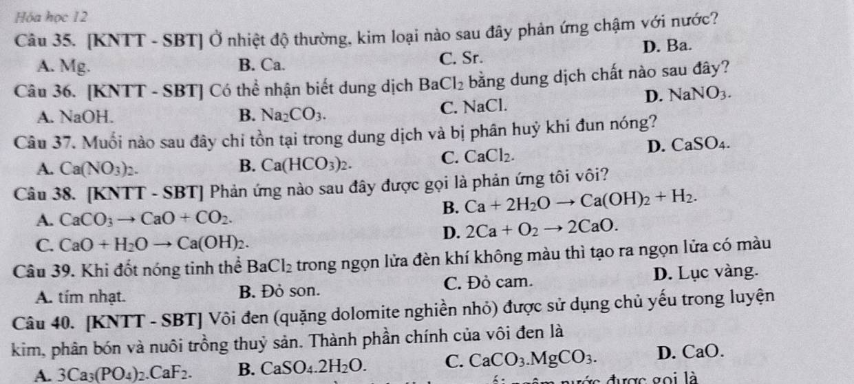 Hóa học 12
Câu 35. [KNTT - SBT] Ở nhiệt độ thường, kim loại nào sau đây phản ứng chậm với nước?
A. Mg. B. Ca. C. Sr. D. Ba.
Câu 36. [KNTT - SBT] Có thể nhận biết dung dịch BaCl_2 bằng dung dịch chất nào sau đây?
D. NaNO_3.
A. NaOH. B. Na_2CO_3. C. NaCl.
Câu 37. Muối nào sau đây chi tồn tại trong dung dịch và bị phân huỷ khi đun nóng?
A. Ca(NO_3)_2. B. Ca(HCO_3)_2.
C. CaCl_2.
D. CaSO_4.
Câu 38. [KNTT - SBT] Phản ứng nào sau đây được gọi là phản ứng tôi vôi?
B. Ca+2H_2Oto Ca(OH)_2+H_2.
A. CaCO_3to CaO+CO_2.
D. 2Ca+O_2to 2CaO.
C. CaO+H_2Oto Ca(OH)_2.
Câu 39. Khi đốt nóng tinh thể BaCl_2 trong ngọn lửa đèn khí không màu thì tạo ra ngọn lửa có màu
A. tím nhạt. B. Đỏ son. C. Đỏ cam. D. Lục vàng.
Câu 40. [KNTT - SBT] Vôi đen (quặng dolomite nghiền nhỏ) được sử dụng chủ yếu trong luyện
kim, phân bón và nuôi trồng thuỷ sản. Thành phần chính của vôi đen là
C.
A. 3Ca_3(PO_4)_2.CaF_2. B. CaSO_4.2H_2O. CaCO_3.MgCO_3. D. CaO
ước được goi là