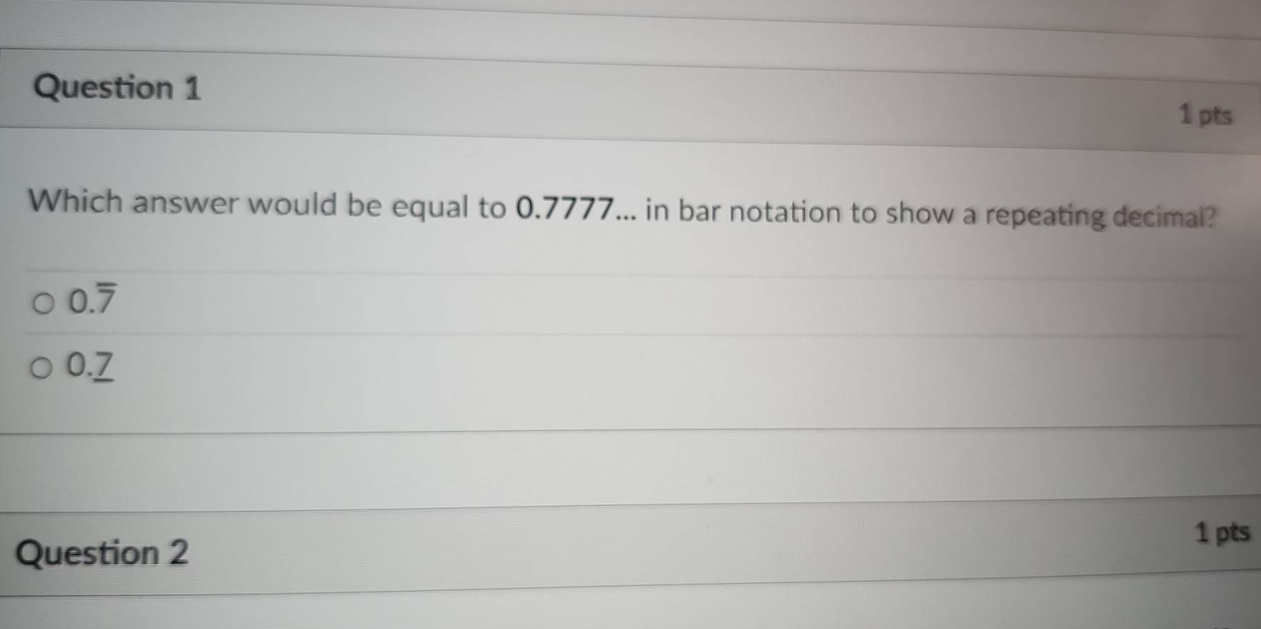 Which answer would be equal to 0.7777... in bar notation to show a repeating decimal?
0.overline 7
0._ 7
1 pts 
Question 2