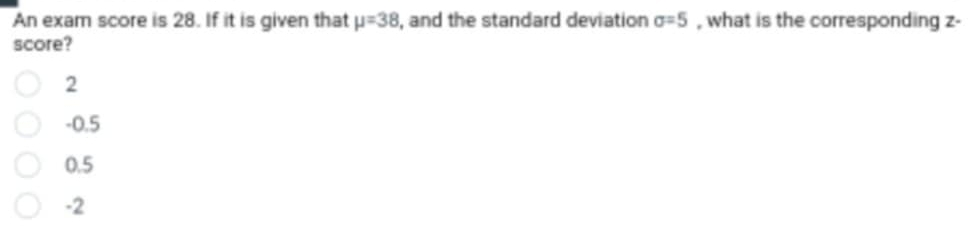 An exam score is 28. If it is given that mu =38 , and the standard deviation sigma =5 , what is the corresponding z -
score?
2
-0.5
0.5
-2