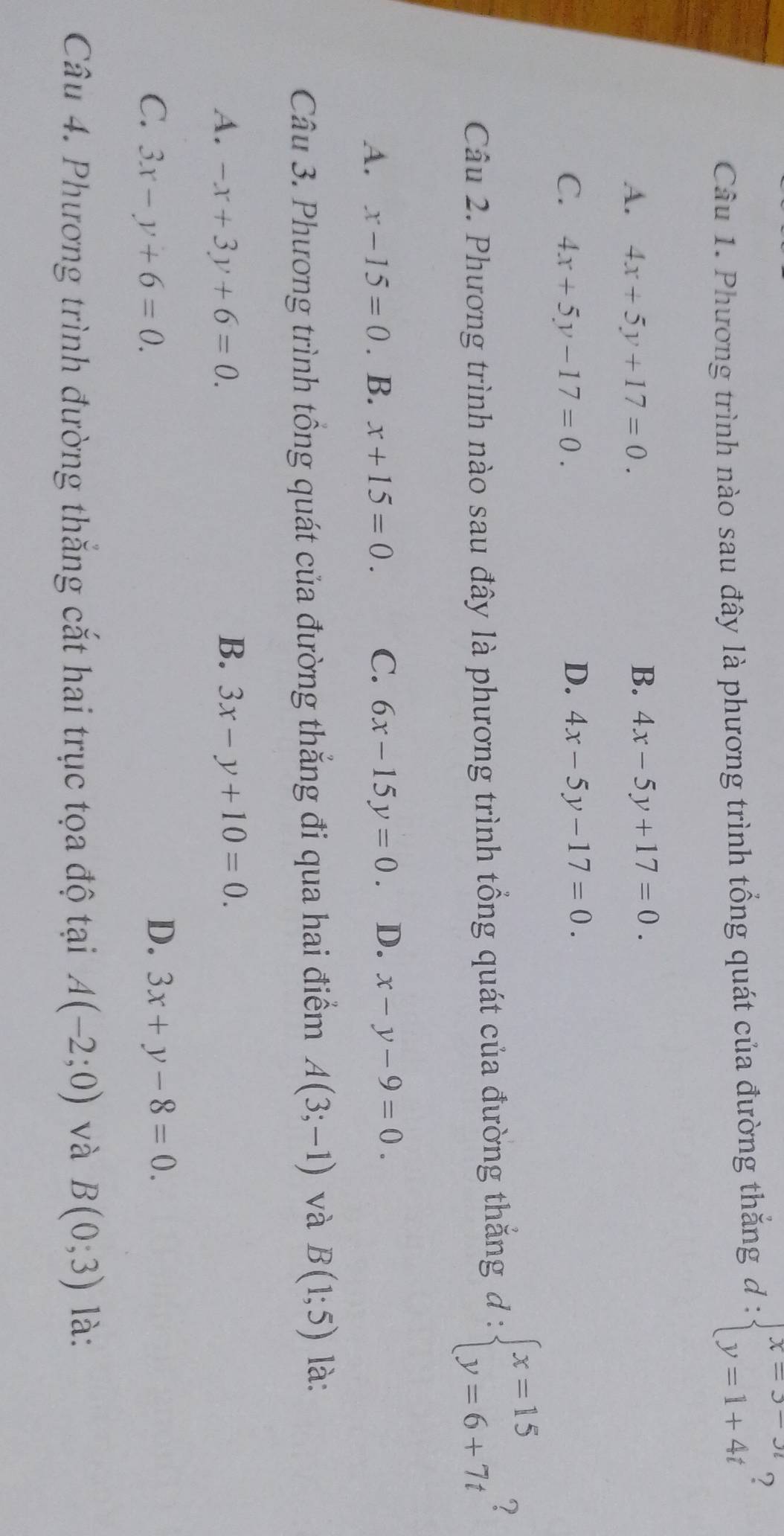 Phương trình nào sau đây là phương trình tổng quát của đường thắng d:beginarrayl x=3-3t y=1+4tendarray. ?
A. 4x+5y+17=0.
B. 4x-5y+17=0.
D.
C. 4x+5y-17=0. 4x-5y-17=0. 
Câu 2. Phương trình nào sau đây là phương trình tổng quát của đường thắng d:beginarrayl x=15 y=6+7tendarray.
A. x-15=0. B. x+15=0. C. 6x-15y=0. D. x-y-9=0. 
Câu 3. Phương trình tổng quát của đường thắng đi qua hai điểm A(3;-1) và B(1;5) là:
B.
A. -x+3y+6=0. 3x-y+10=0.
D.
C. 3x-y+6=0. 3x+y-8=0. 
Câu 4. Phương trình đường thắng cắt hai trục tọa độ tại A(-2;0) và B(0;3) là: