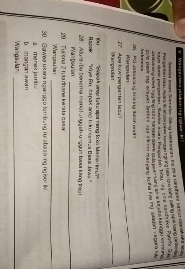 Wangsulana pitakon ing ngisor iki ! 
Sawise acara Slametan Giling kaleksanan, ing dina candhake banjur dianakake aca 
Penganten tebu. Acara iki arupa pawe kanggo ngiring tebu loro kang paling apik kang didanda 
kaya dene penganten. Sawise acara Penganten Tebu, ing dina candhake Pabrik Gu 
Jatibarang wiwit nggiling tebu kanggo gawe gula pasir kang asile kejaba kanggo konsum 
gula pasir ing wilayah Brebes uga dikirim menyang kutha liya ing laladan negara kita 
Indonesia 
26. PG Jatibarang ana ing tlatah endi? 
Wangsulan 
_ 
27 Apa kuwi penganten tebu? 
Wangsulan_ 
Ibu "Bapak arep tuku apa neng toko Media Ilmu?" 
Bapak "Kiye Bu, bapak arep tuku kamus Basa Jawa " 
28 Ature ibu benerna manut unggah-ungguh basa kang trep! 
Wangsulan_ 
29 Tulisna 2 tuladhane kerata basa! 
Wangsulan_ 
30 Gawea ukara nganggo tembung rurabasa ing ngisor iki 
a menek jambu 
b mangan awan 
Wangsulan_