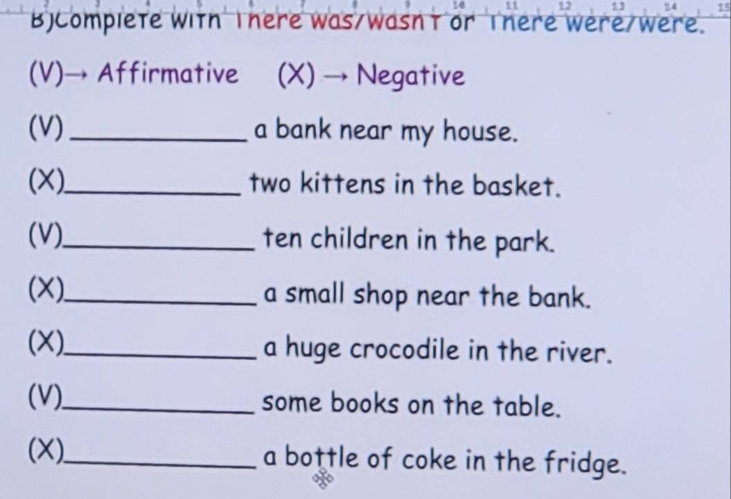 12 3 15 
BjComplete with There was/wasn't or There were/were. 
(V)→ Affirmative (X) → Negative 
(V) _a bank near my house. 
(X)_ two kittens in the basket. 
(V)_ ten children in the park. 
(X)_ a small shop near the bank. 
(X)_ a huge crocodile in the river. 
(V)._ some books on the table. 
(X)_ a bottle of coke in the fridge.