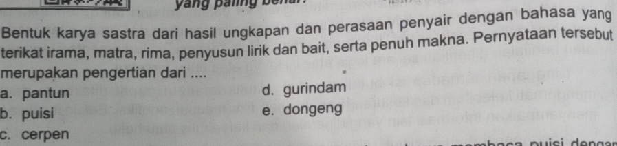 yang paling ben
Bentuk karya sastra dari hasil ungkapan dan perasaan penyair dengan bahasa yang
terikat irama, matra, rima, penyusun lirik dan bait, serta penuh makna. Pernyataan tersebut
merupakan pengertian dari ....
a. pantun d. gurindam
b. puisi e. dongeng
c. cerpen