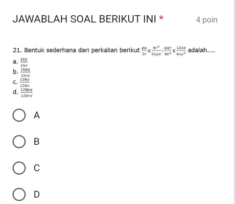 JAWABLAH SOAL BERIKUT INI * 4 poin
21. Bentuk sederhana dari perkalian berikut  pq/2r *  4r^2/5xyz : pqr/8z^2 *  12xz/4xy^2  adalah....
a.  16y/15x 
b.  16pq/15rz 
C.  128y/120x 
d.  128pq/120rz 
A
B
C
D