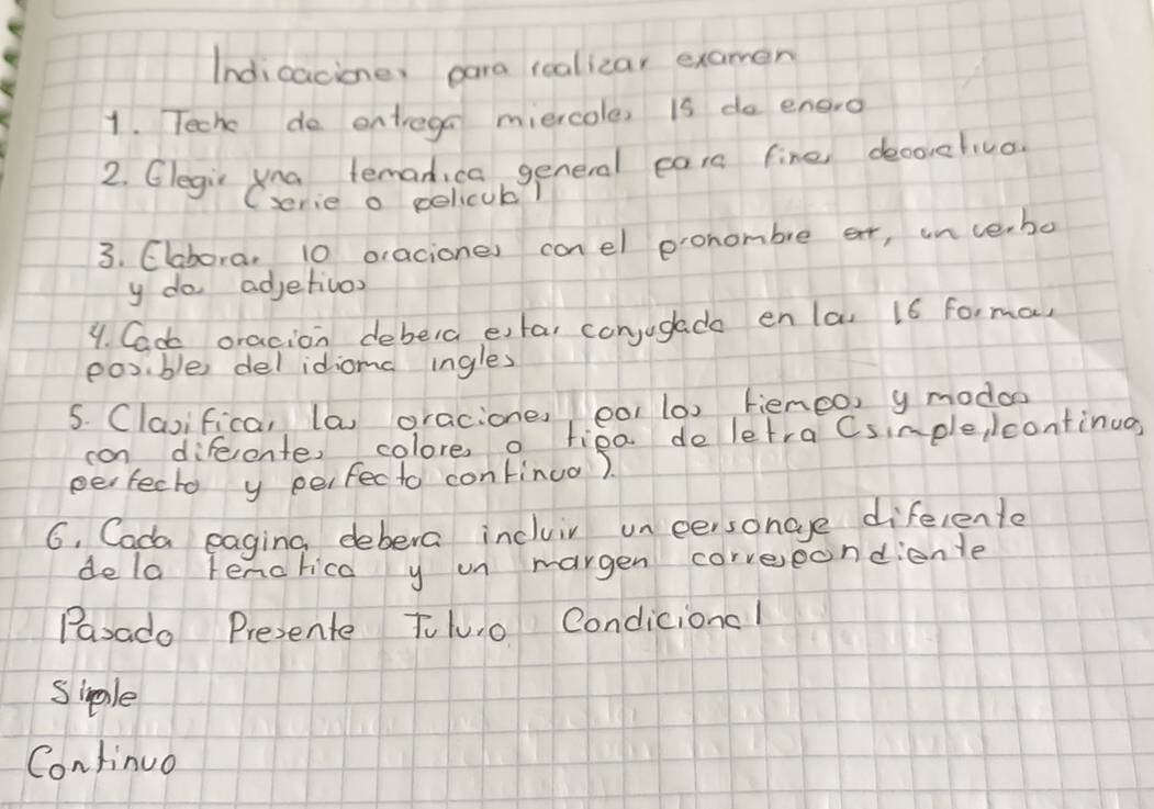 Indicacione, para rcalizar examen 
1. Teche do entrega miercole, is do engro 
2. Glegin yna lemanica general cars fine decorehiuo. 
(serie o policuk! 
3. Clabora, 10 oraciones conel ponombre ar, in verbo 
y do adjetivos 
4. Cac oracion debera etar conjugade enlas 16 forma, 
posible del idiomc ingles 
5. Clasifica, la oracione, oo1 (0) fienoo, y modoo 
can difeente, colore o tiea deletra Csimple lcontinug, 
perfecto y perfecto continuo). 
6, Cada eaging debera incluir un eeisonge diferente 
dela Tenorica y un margen correeondienle 
Parado Presente Toluo Condiciona! 
siple 
Continuo