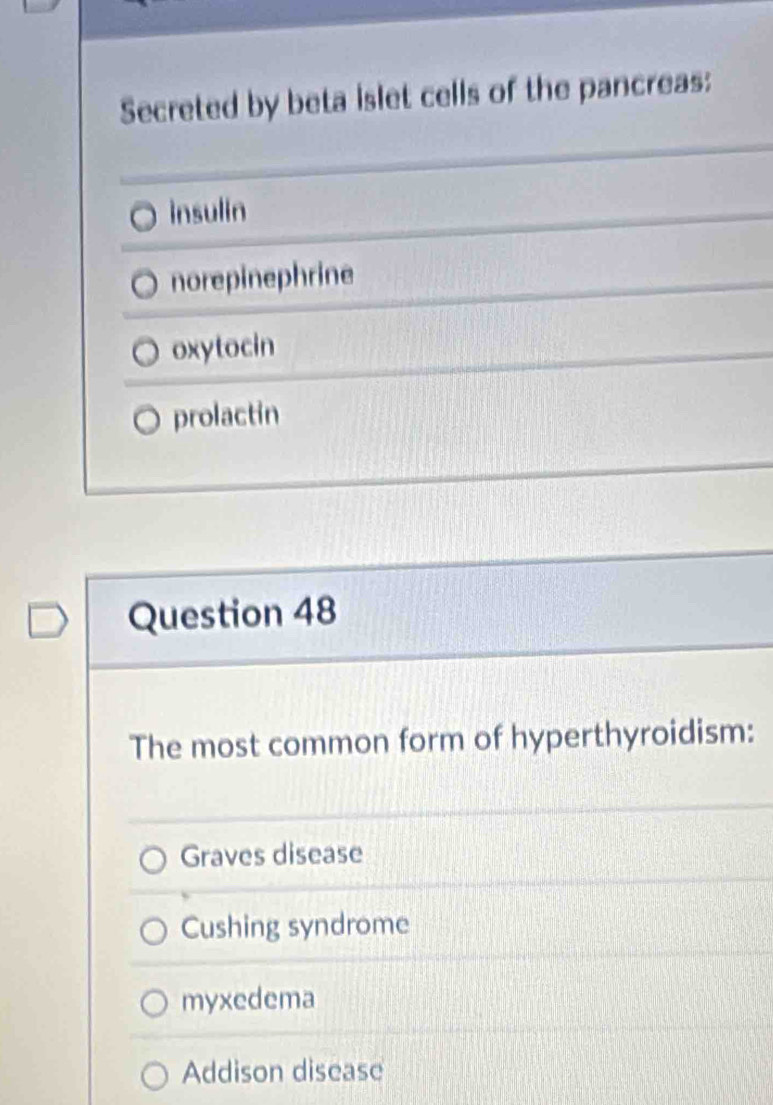 Secreted by beta islet cells of the pancreas:
insulin
norepinephrine
oxytocin
prolactin
Question 48
The most common form of hyperthyroidism:
Graves disease
Cushing syndrome
myxedema
Addison disease