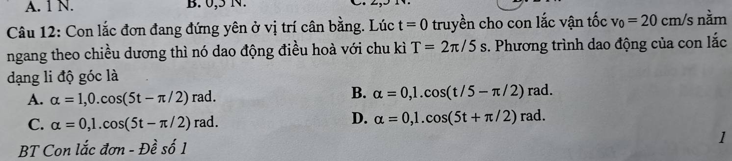 A. 1 N. B. 0,5 N.
Câu 12: Con lắc đơn đang đứng yên ở vị trí cân bằng. Lúc t=0 truyền cho con lắc vận tốc v_0=20cm/ /s nằm
ngang theo chiều dương thì nó dao động điều hoà với chu kì T=2π /5s. Phương trình dao động của con lắc
dạng li độ góc là
A. alpha =1, 0.cos (5t-π /2)rad.
B. alpha =0, 1.cos (t/5-π /2)rad.
C. alpha =0, 1.cos (5t-π /2)rad.
D. alpha =0, 1.cos (5t+π /2)rad. 
1
BT Con lắc đơn - Đề số 1