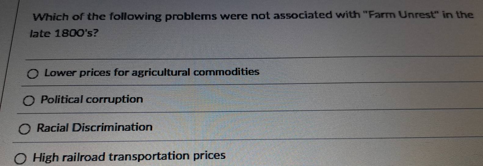 Which of the following problems were not associated with ''Farm Unrest'' in the
late 1800's?
Lower prices for agricultural commodities
Political corruption
Racial Discrimination
High railroad transportation prices