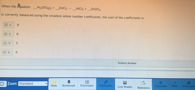 When the equation: _ Al_2(SO_4)_3+_ ZnCl_2to _ AlCl_3+_ ZnSO_4
is correctly balanced using the smallest whole number coefficients, the sum of the coefficients is
1. 9
2. 8
3. 5
4. 4
Submit Answer
Zoom: Standard Note Bookmark Eliminator Highlighter Line Reader Reference Calculator Ruler Protractor