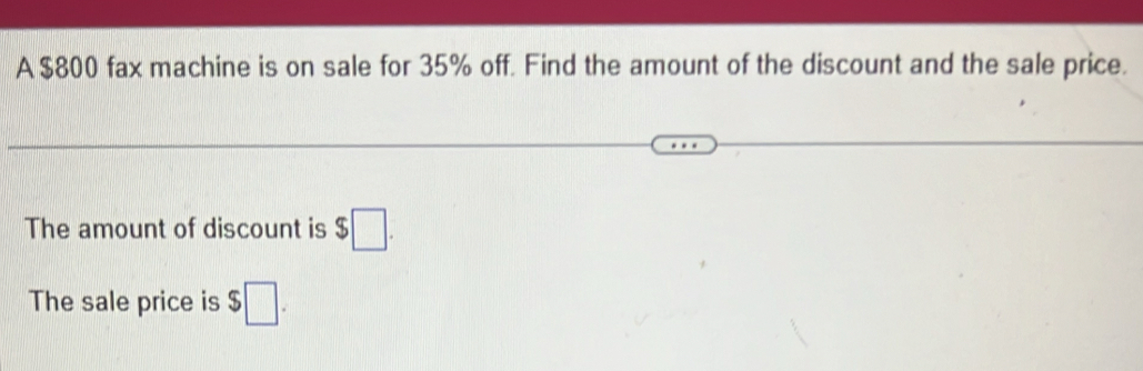 A $800 fax machine is on sale for 35% off. Find the amount of the discount and the sale price. 
The amount of discount is $□. 
The sale price is $□.