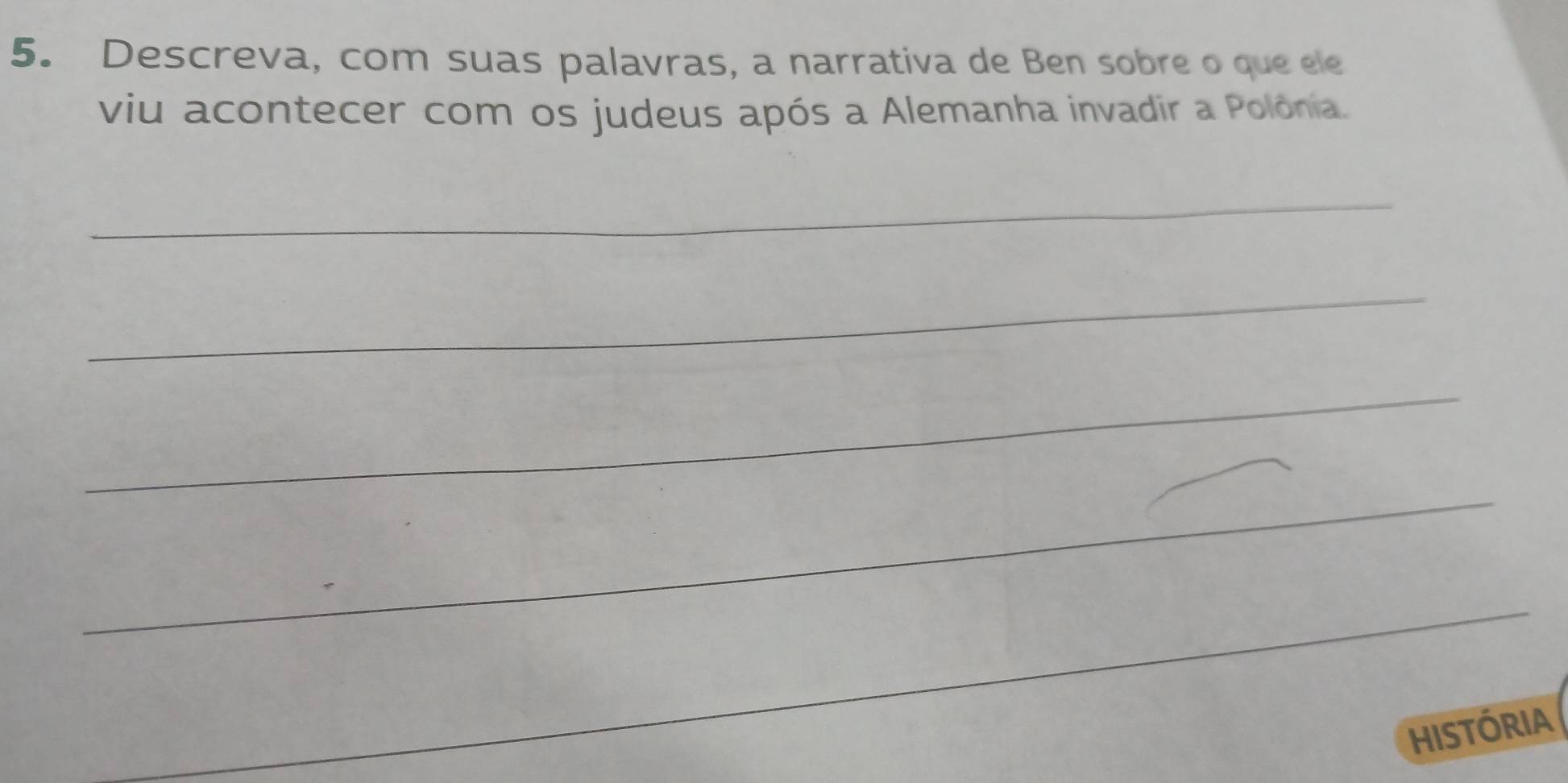 Descreva, com suas palavras, a narrativa de Ben sobre o que ele 
viu acontecer com os judeus após a Alemanha invadir a Polônia. 
_ 
_ 
_ 
_ 
_ 
HISTóRIA