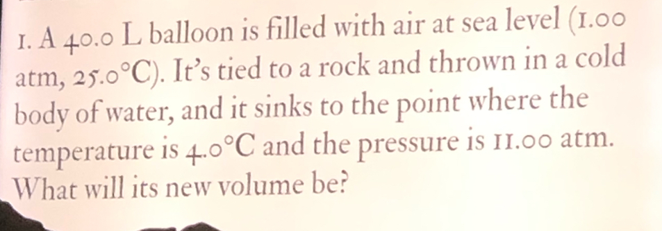 A 40.0 L balloon is filled with air at sea level (1.00
atm, 25.0°C). It’s tied to a rock and thrown in a cold 
body of water, and it sinks to the point where the 
temperature is 4.0°C and the pressure is 11.00 atm. 
What will its new volume be?