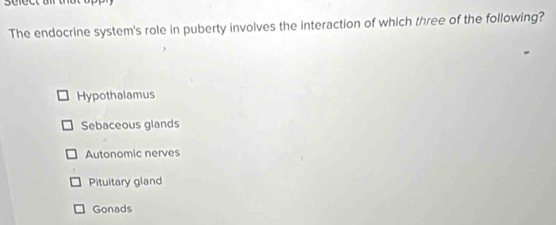 The endocrine system's role in puberty involves the interaction of which three of the following?
Hypothalamus
Sebaceous glands
Autonomic nerves
Pituitary gland
Gonads