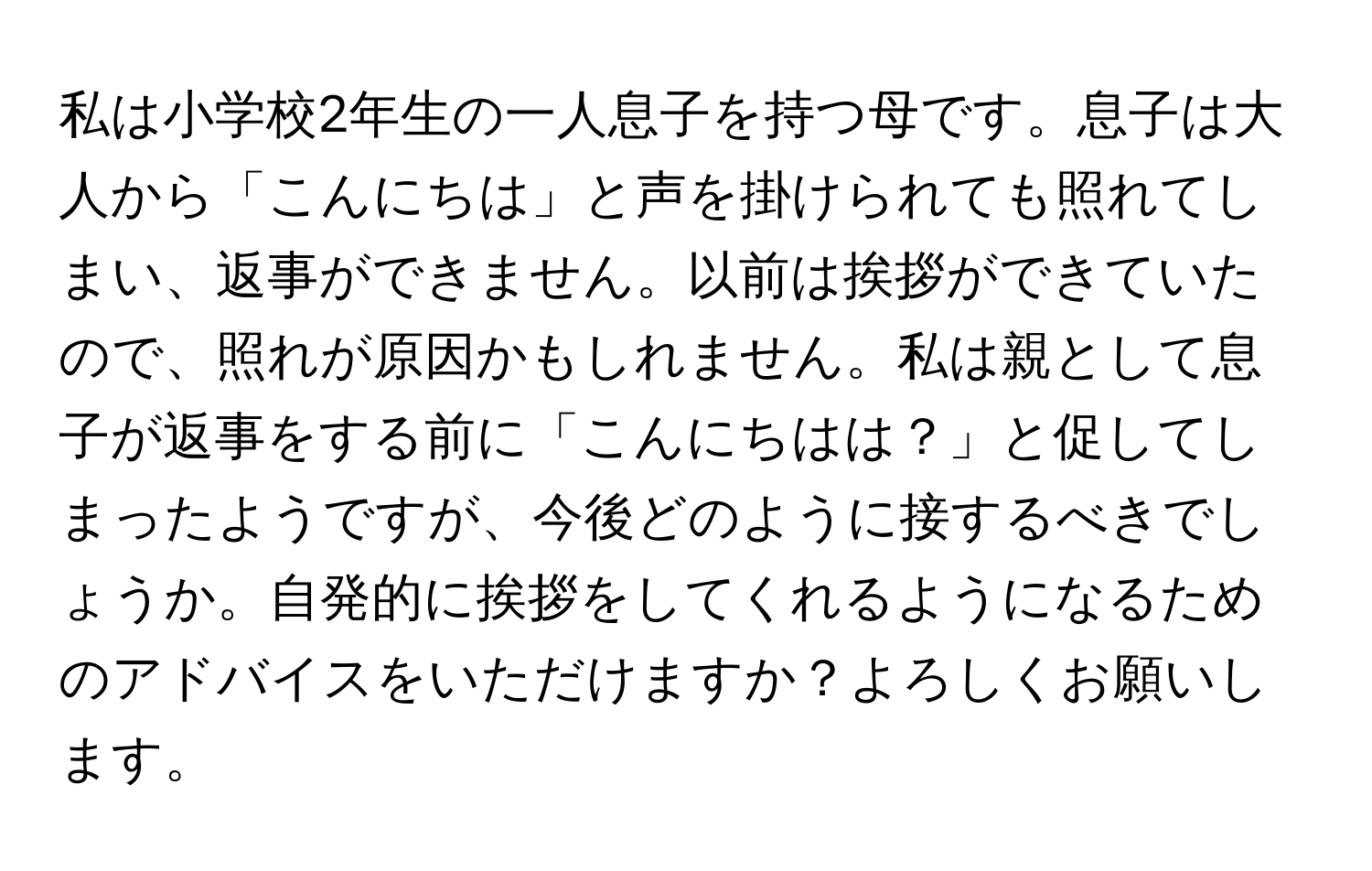 私は小学校2年生の一人息子を持つ母です。息子は大人から「こんにちは」と声を掛けられても照れてしまい、返事ができません。以前は挨拶ができていたので、照れが原因かもしれません。私は親として息子が返事をする前に「こんにちはは？」と促してしまったようですが、今後どのように接するべきでしょうか。自発的に挨拶をしてくれるようになるためのアドバイスをいただけますか？よろしくお願いします。