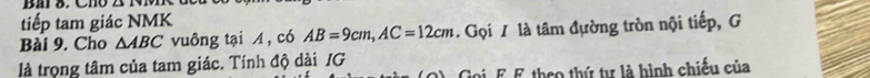 tiếp tam giác NMK 
Bài 9. Cho △ ABC vuông tại A, có AB=9cm, AC=12cm. Gọi / là tâm đựờng tròn nội tiếp, G 
là trọng tâm của tam giác. Tính độ dài IG 
2). Goi. F. F theo thứ tự là hình chiếu của