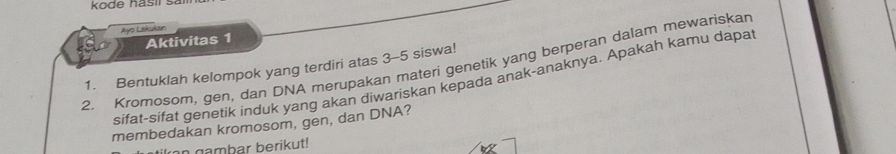 kode hasií sa 
Ayo Lakukan 
Aktivitas 1 
2. Kromosom, gen, dan DNA merupakan materi genetik yang berperan dalam mewariskan 
1. Bentuklah kelompok yang terdiri atas 3 - 5 siswa! 
sifat-sifat genetik induk yang akan diwariskan kepada anak-anaknya. Apakah kamu dapat 
membedakan kromosom, gen, dan DNA? 
n gambar berikut!