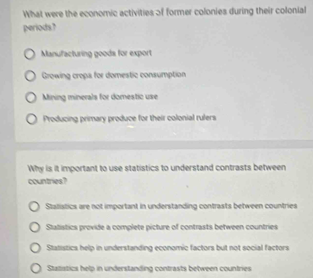 What were the economic activities of former colonies during their colonial
periods?
Manufacturing goods for export
Growing crops for domestic consumption
Mining minerals for domestic use
Producing primary produce for their colonial rulers
Why is it important to use statistics to understand contrasts between
countries?
Stalistics are not important in understanding contrasts between countries
Statístics provide a complete picture of contrasts between countries
Statistics help in understanding economic factors but not social factors
Statistics help in understanding contrasts between countries