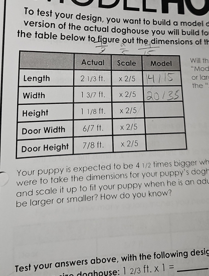 To test your design, you want to build a model d
version of the actual doghouse you will build fo
the table below to figure out the dimensions of th
l th od
la
e ".
Your puppy is expected to be 4 1/2 times bigger wh
were to take the dimensions for your puppy's dogh
and scale it up to fit your puppy when he is an adu
be larger or smaller? How do you know?
Test your answers above, with the following desig
12/3ft. * 1=