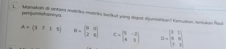 penjumlahannya. 
1. Manakah di antara matriks-matriks berikut yang dapat dijumlahkan? Kemudian, tentukan hasil
A=(3715) B=beginpmatrix 8&0 2&6endpmatrix C=beginpmatrix 5&-2 4&3endpmatrix D=beginbmatrix 3&1 6&8 7&3endbmatrix