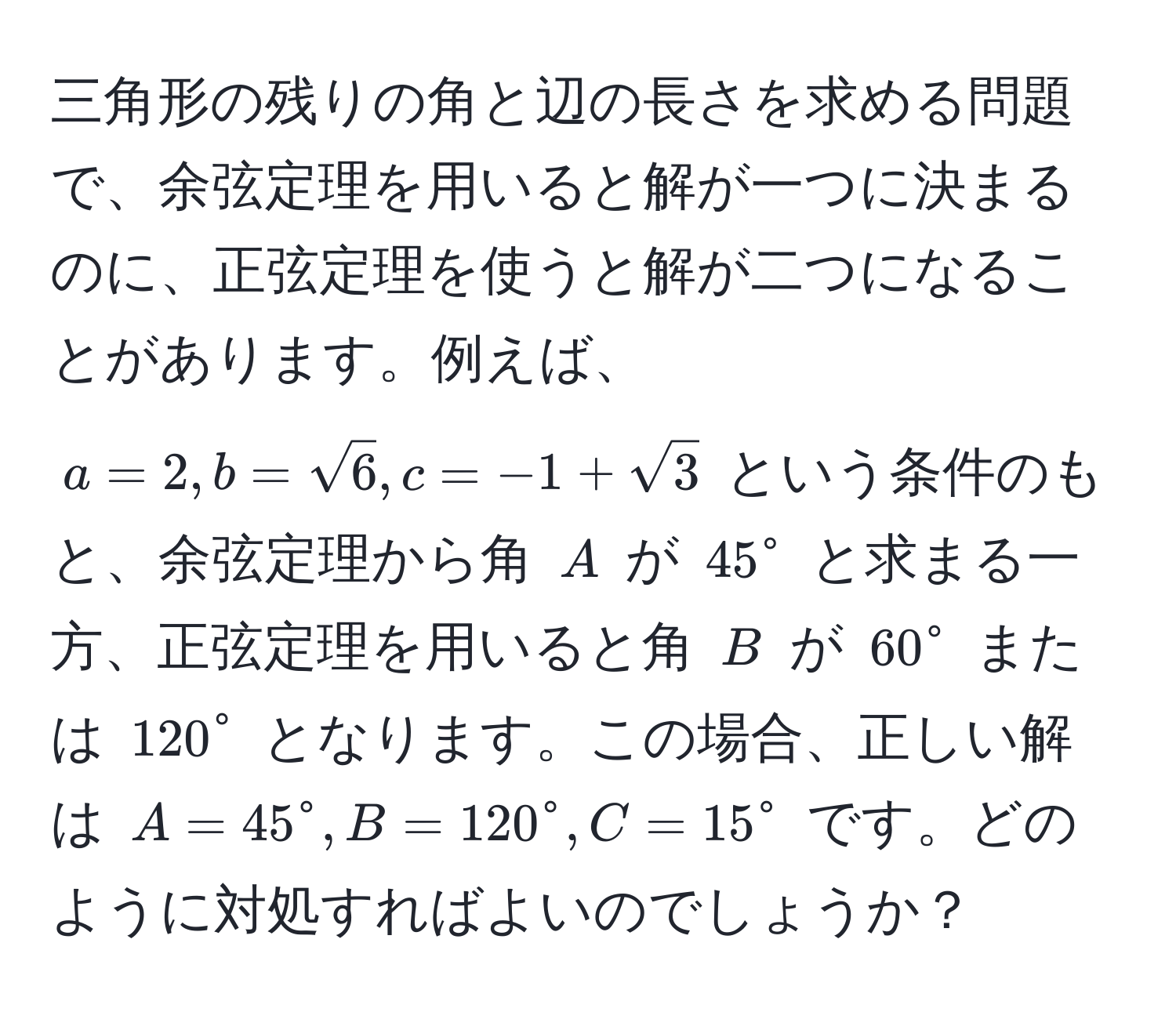 三角形の残りの角と辺の長さを求める問題で、余弦定理を用いると解が一つに決まるのに、正弦定理を使うと解が二つになることがあります。例えば、$a=2, b=sqrt(6), c=-1+sqrt(3)$ という条件のもと、余弦定理から角 $A$ が $45°$ と求まる一方、正弦定理を用いると角 $B$ が $60°$ または $120°$ となります。この場合、正しい解は $A=45°, B=120°, C=15°$ です。どのように対処すればよいのでしょうか？