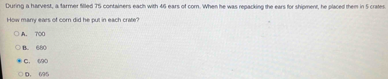 During a harvest, a farmer filled 75 containers each with 46 ears of corn. When he was repacking the ears for shipment, he placed them in 5 crates.
How many ears of corn did he put in each crate?
A. 700
B. 680
C. 690
D. 695