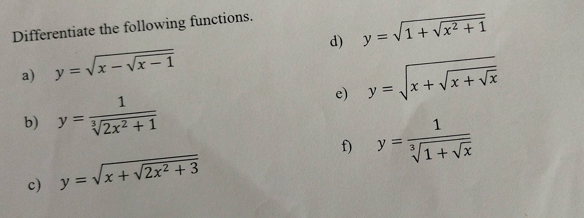 Differentiate the following functions. 
d) y=sqrt(1+sqrt x^2+1)
a) y=sqrt(x-sqrt x-1)
e) y=sqrt(x+sqrt x+sqrt x)
b) y= 1/sqrt[3](2x^2+1) 
f) y=frac 1sqrt[3](1+sqrt x)
c) y=sqrt(x+sqrt 2x^2+3)