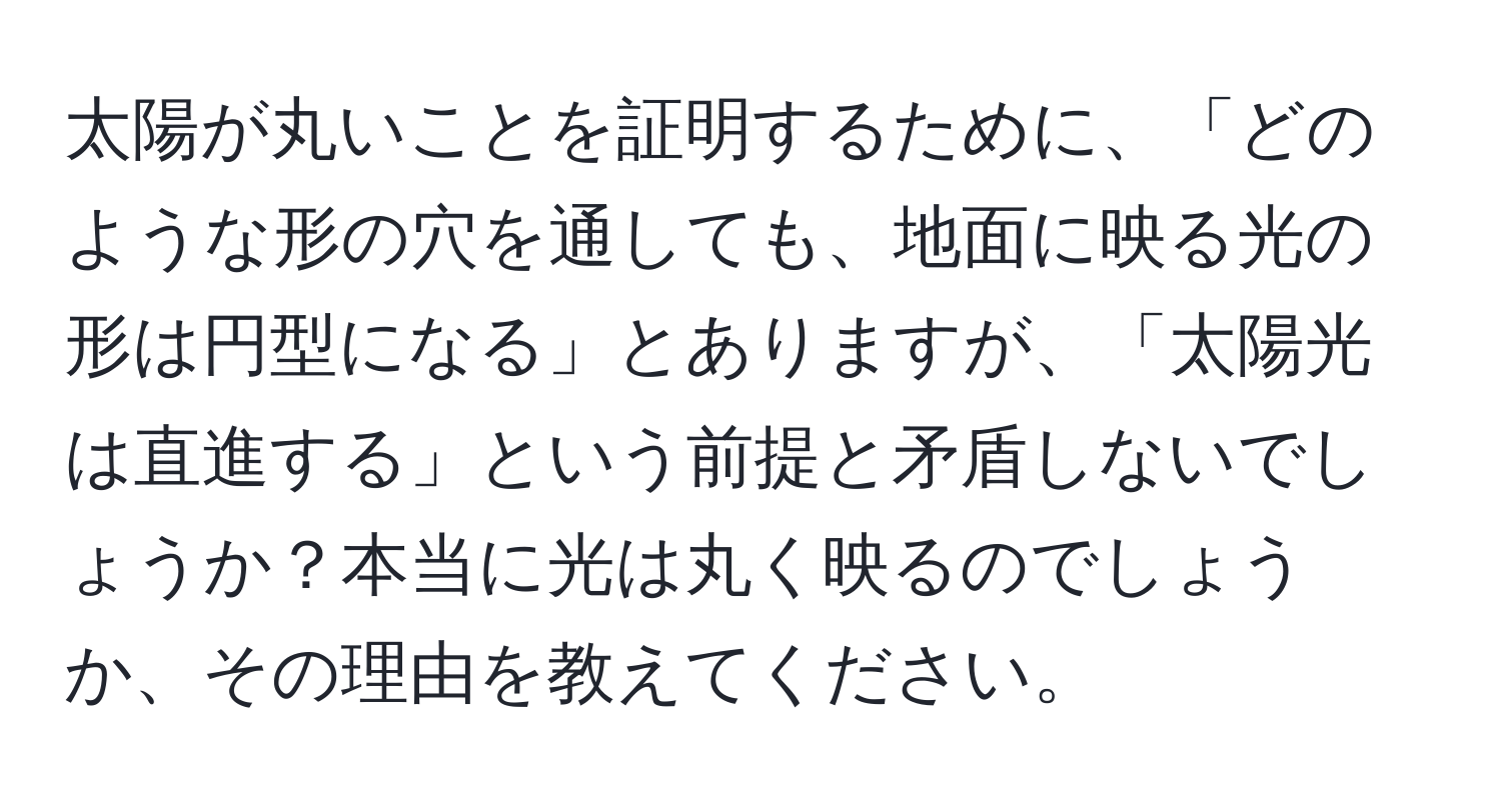 太陽が丸いことを証明するために、「どのような形の穴を通しても、地面に映る光の形は円型になる」とありますが、「太陽光は直進する」という前提と矛盾しないでしょうか？本当に光は丸く映るのでしょうか、その理由を教えてください。