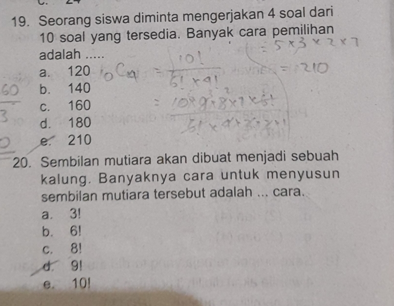 Seorang siswa diminta mengerjakan 4 soal dari
10 soal yang tersedia. Banyak cara pemilihan
adalah .....
a. 120
b. 140
c. 160
d. 180
e 210
20. Sembilan mutiara akan dibuat menjadi sebuah
kalung. Banyaknya cara untuk menyusun
sembilan mutiara tersebut adalah ... cara.
a. 3!
b. 6!
c. 8!
d 9!
e. 10!