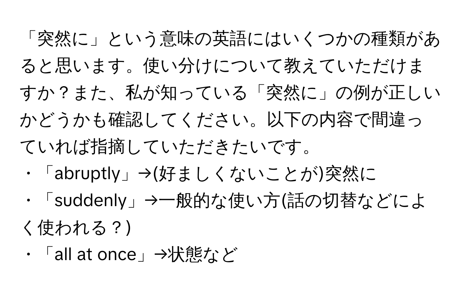 「突然に」という意味の英語にはいくつかの種類があると思います。使い分けについて教えていただけますか？また、私が知っている「突然に」の例が正しいかどうかも確認してください。以下の内容で間違っていれば指摘していただきたいです。  
・「abruptly」→(好ましくないことが)突然に  
・「suddenly」→一般的な使い方(話の切替などによく使われる？)  
・「all at once」→状態など