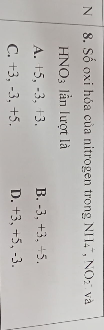 Số oxi hóa của nitrogen trong NH_4^(+, NO_2) và
HNO3 lần lượt là
A. +5, -3, +3. B. -3, +3, +5.
C. +3, -3, +5. D. +3, +5, -3.