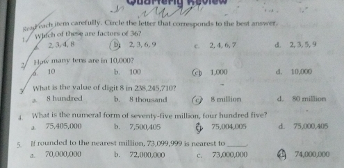 uarter
Read each item carefully. Circle the letter that corresponds to the best answer.
Which of these are factors of 36?
1 .
6 2, 3, 4, 8 b 2, 3, 6, 9 c. 2, 4, 6, 7 d. 2, 3, 5, 9
How many tens are in 10,000?
6. 10 b. 100 c 1,000 d. 10,000
What is the value of digit 8 in 238,245,710?
a. 8 hundred b. 8 thousand 8 million d. 80 million
4. What is the numeral form of seventy-five million, four hundred five?
a. 75,405,000 b. 7,500,405 75,004,005 d. 75,000,405
s If rounded to the nearest million, 73,099,999 is nearest to_
a. 70,000,000 b. 72,000,000 c. 73,000,000 74,000,000