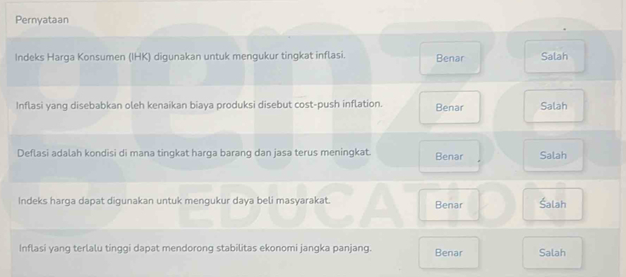 Pernyataan
Indeks Harga Konsumen (IHK) digunakan untuk mengukur tingkat inflasi. Benar Salah
Inflasi yang disebabkan oleh kenaikan biaya produksi disebut cost-push inflation. Benar Salah
Deflasi adalah kondisi di mana tingkat harga barang dan jasa terus meningkat. Benar Salah
Indeks harga dapat digunakan untuk mengukur daya beli masyarakat. Benar Šalah
Inflasi yang terlalu tinggi dapat mendorong stabilitas ekonomi jangka panjang. Benar Salah