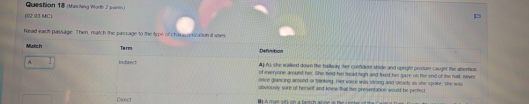 (Matching Worth 2 points)
(02.03 MC)
Read each passage. Then, match the passage to the type of characterization it uses
Match
Term
Definition
A Indirect A) As she walked down the hallway, her confident stride and upright posture caught the attention
of everyone around her. She held her head high and fixed her gaze on the end of the hall, never
once glancing around or blinking. Her voice was strong and steady as she spoke; she was
obviously sure of herself and knew that her presentation would be perfect
Direct B) A man sits on a bench alone in the cente