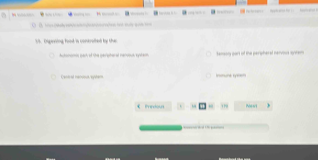 Refer a Frerc Mesting nan M Morosoft=== MinnesntaB Berviese i Long farm = FaliOrmance Applcation for i = Appleation le
est study guide himi
59. Digesting food is controlled by the:
Autonomic part of the peripheral nervous system Sensory part of the peripheral nervous system
Central nervous system Immune system
Previous s8 60 170 Next
Answered 58 of 170 questions
Aiane Sunnort Download the ann