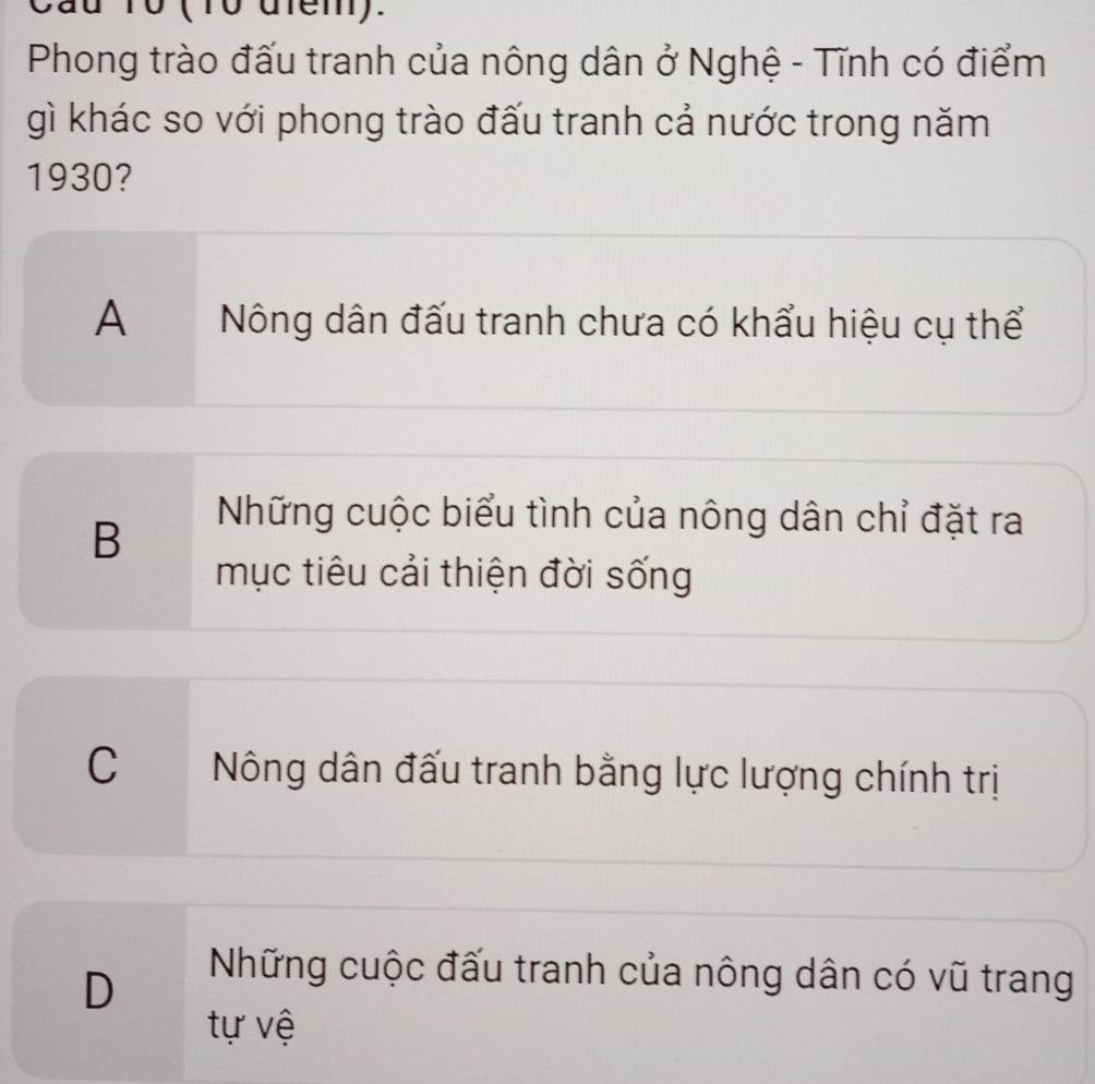 10 (10 dfem).
Phong trào đấu tranh của nông dân ở Nghệ - Tĩnh có điểm
gì khác so với phong trào đấu tranh cả nước trong năm
1930?
A Nông dân đấu tranh chưa có khẩu hiệu cụ thể
B
Những cuộc biểu tình của nông dân chỉ đặt ra
mục tiêu cải thiện đời sống
C £ Nông dân đấu tranh bằng lực lượng chính trị
D
Những cuộc đấu tranh của nông dân có vũ trang
tự vệ