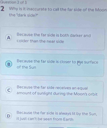 Why is it inaccurate to call the far side of the Moon
the "dark side?"
Because the far side is both darker and
A colder than the near side
Because the far side is closer to the surface
B of the Sun
Because the far side receives an equal
C amount of sunlight during the Moon’s orbit
Because the far side is always lit by the Sun,
D it just can’t be seen from Earth