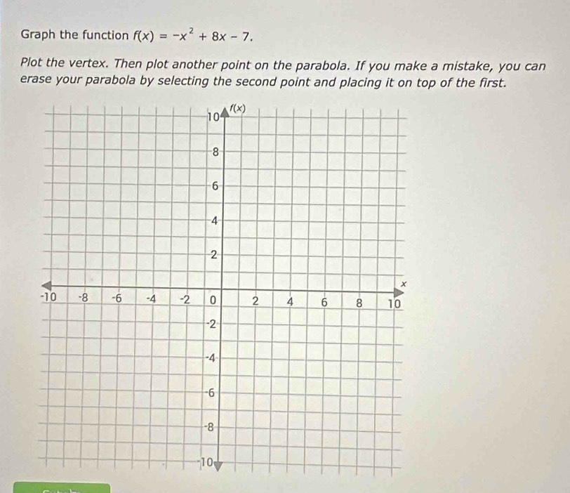 Graph the function f(x)=-x^2+8x-7.
Plot the vertex. Then plot another point on the parabola. If you make a mistake, you can
erase your parabola by selecting the second point and placing it on top of the first.