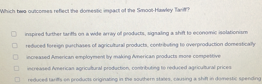 Which two outcomes reflect the domestic impact of the Smoot-Hawley Tariff?
inspired further tariffs on a wide array of products, signaling a shift to economic isolationism
reduced foreign purchases of agricultural products, contributing to overproduction domestically
increased American employment by making American products more competitive
increased American agricultural production, contributing to reduced agricultural prices
reduced tariffs on products originating in the southern states, causing a shift in domestic spending