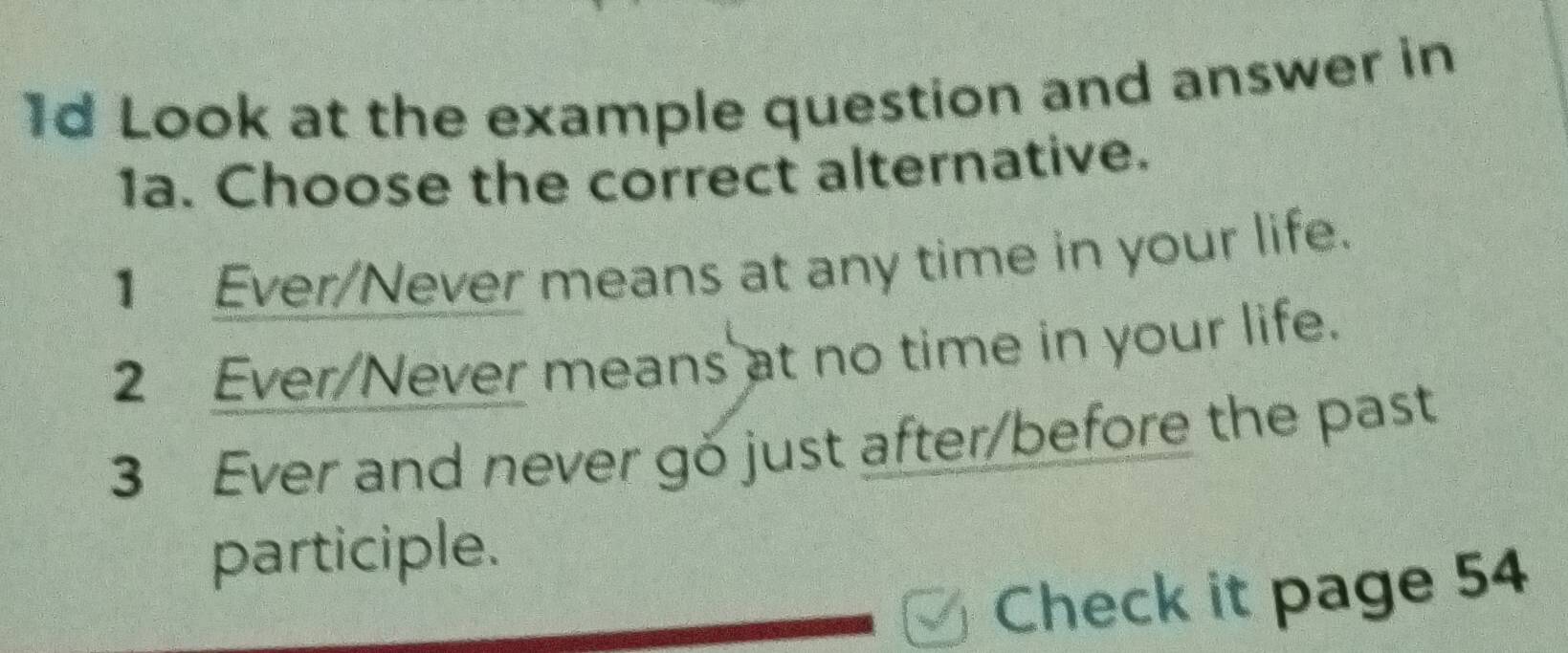 1d Look at the example question and answer in 
1a. Choose the correct alternative. 
1 Ever/Never means at any time in your life. 
2 Ever/Never means at no time in your life. 
3 Ever and never go just after/before the past 
participle. 
Check it page 54