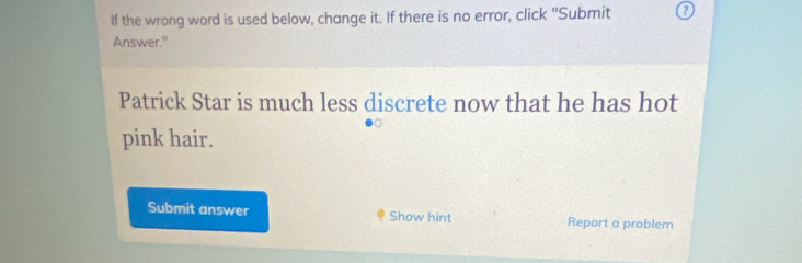 If the wrong word is used below, change it. If there is no error, click "Submit ? 
Answer." 
Patrick Star is much less discrete now that he has hot 
pink hair. 
Submit answer Show hint Report a problem