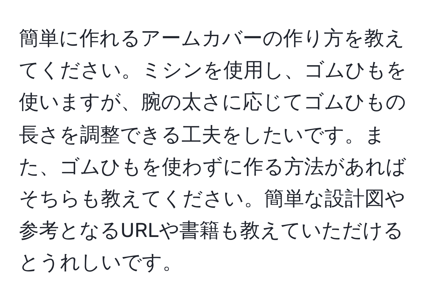 簡単に作れるアームカバーの作り方を教えてください。ミシンを使用し、ゴムひもを使いますが、腕の太さに応じてゴムひもの長さを調整できる工夫をしたいです。また、ゴムひもを使わずに作る方法があればそちらも教えてください。簡単な設計図や参考となるURLや書籍も教えていただけるとうれしいです。