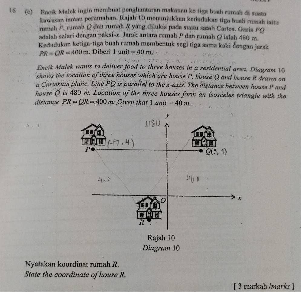 16 (c) Encik Malek ingin membuat penghantaran makanan ke tiga buah rumah di suatu
kawasan taman perumahan. Rajah 10 menunjukkan kedudukan tiga buah rumah iaitu
rumah P, rumah Q dan rumah R yang dilukis pada suatu satah Cartes. Garis PQ
adalah selari dengan paksi-x. Jarak antara rumah P dan rumah Ω ialah 480 m.
Kedudukan ketiga-tiga buah rumah membentuk segi tiga sama kaki đengan jarak
PR=QR=400m Diberi 1uni t=40m.
Encik Malek wants to deliver food to three houses in a residential area. Diagram 10
shows the location of three houses which are house P, house Q and house R drawn on
a Cartesian plane. Line PQ is parallel to the x-axis. The distance between house P and
house Q is 480 m. Location of the three houses form an isosceles triangle with the
distance PR=QR=400m Given that 1unit=40m.
Nyatakan koordinat rumah R.
State the coordinate of house R.
[ 3 markah /marks ]