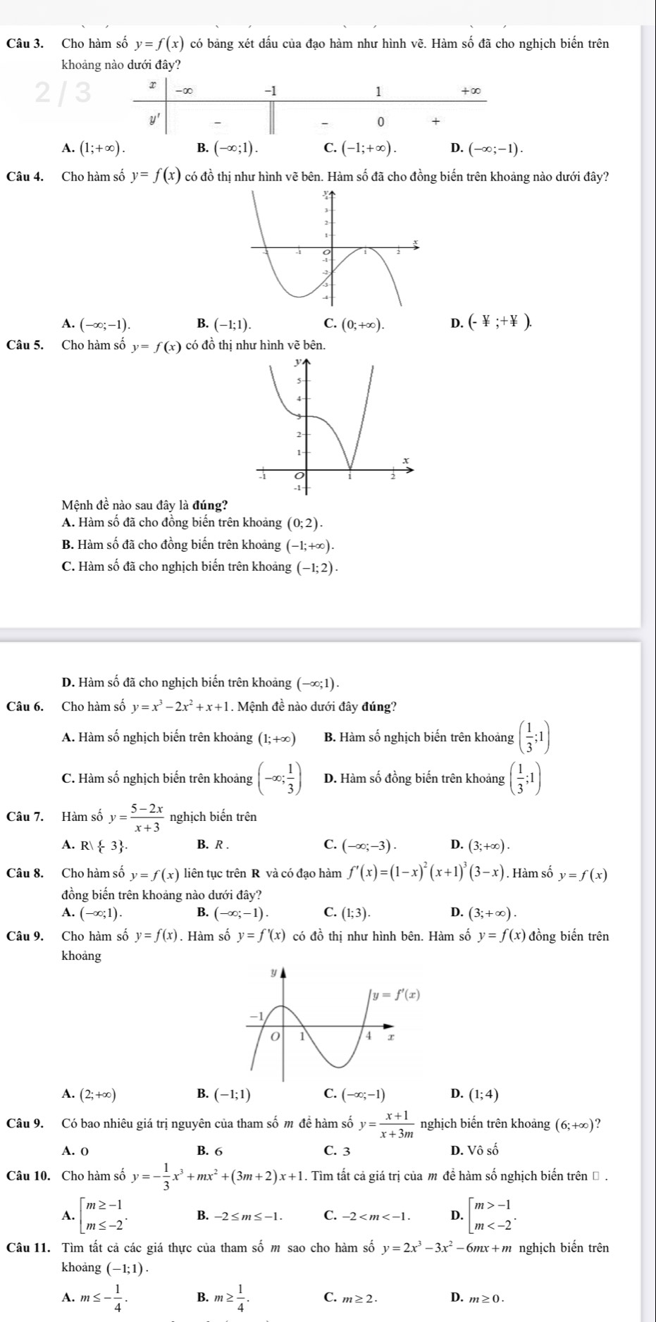 Cho hàm số y=f(x) có bảng xét dấu của đạo hàm như hình vẽ. Hàm số đã cho nghịch biến trên
khoảng nào dưới đây?
A. (1;+∈fty ). B. (-∈fty ;1). C. (-1;+∈fty ). D. (-∈fty ;-1).
Câu 4. Cho hàm số y=f(x) có đồ thị như hình vẽ bên. Hàm số đã cho đồng biến trên khoảng nào dưới đây?
A. (-∈fty ;-1). B. (-1;1). C. (0;+∈fty ). D. (- V/I ;+ V/I ).
Câu 5. Cho hàm số y=f(x) có đồ thị như hình vẽ bên.
Mệnh đề nào sau đây là đúng?
A. Hàm số đã cho đồng biến trên khoảng (0;2).
B. Hàm số đã cho đồng biến trên khoảng (-1;+∈fty ).
C. Hàm số đã cho nghịch biến trên khoảng (-1;2).
D. Hàm số đã cho nghịch biến trên khoảng (−∞;1).
Câu 6. Cho hàm số y=x^3-2x^2+x+1. Mệnh đề nào dưới đây đúng?
A. Hàm số nghịch biến trên khoảng (1;+∈fty ) B. Hàm số nghịch biến trên khoảng ( 1/3 ;1)
C. Hàm số nghịch biến trên khoảng (-∈fty ; 1/3 ) D. Hàm số đồng biến trên khoảng ( 1/3 ;1)
Câu 7. Hàm số y= (5-2x)/x+3  nghịch biến trên
A. R| -3 . B. R . C. (-∈fty ;-3). 4 (3;+∈fty ).
Câu 8. Cho hàm số y=f(x) liên tục trên R và có đạo hàm f'(x)=(1-x)^2(x+1)^3(3-x). Hàm số y=f(x)
đồng biến trên khoảng nào dưới ở tay?
A. (-∈fty ;1) B. (-∈fty ;-1). C. (1;3). D. (3;+∈fty ).
Câu 9. Cho hàm số y=f(x). Hàm số y=f'(x) có đồ thị như hình bên. Hàm số y=f(x) đồng biến trên
khoang
A. (2;+∈fty ) B. (-1;1) C. (-∈fty ;-1) D. (1;4)
Câu 9. Có bao nhiêu giá trị nguyên của tham số m để hàm số y= (x+1)/x+3m  nghịch biến trên khoảng (6;+∈fty )
A. 0 B. 6 C. 3 D. Vô số
Câu 10. Cho hàm số y=- 1/3 x^3+mx^2+(3m+2)x+1 1. Tìm tất cả giá trị của m đề hàm số nghịch biến trên Đ .
A. beginarrayl m≥ -1 m≤ -2endarray. . B. -2≤ m≤ -1. C. -2 4 beginarrayl m>-1 m
Câu 11. Tìm tất cả các giá thực của tham số m sao cho hàm số y=2x^3-3x^2-6mx+m nghịch biến trên
khoảng (-1;1).
A. m≤ - 1/4 . B. m≥  1/4 . C. m≥ 2. D. m≥ 0.