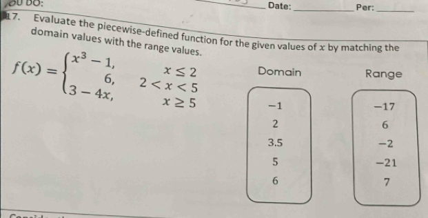 Date: _Per:_ 
7. Evaluate the piecewise-defined function for the given values of x by matching the 
domain values with the range values.
f(x)=beginarrayl x^3-1,x≤ 2 6,2 Domain Range
-1 -17
2
6
3.5 -2
5 -21
6
7