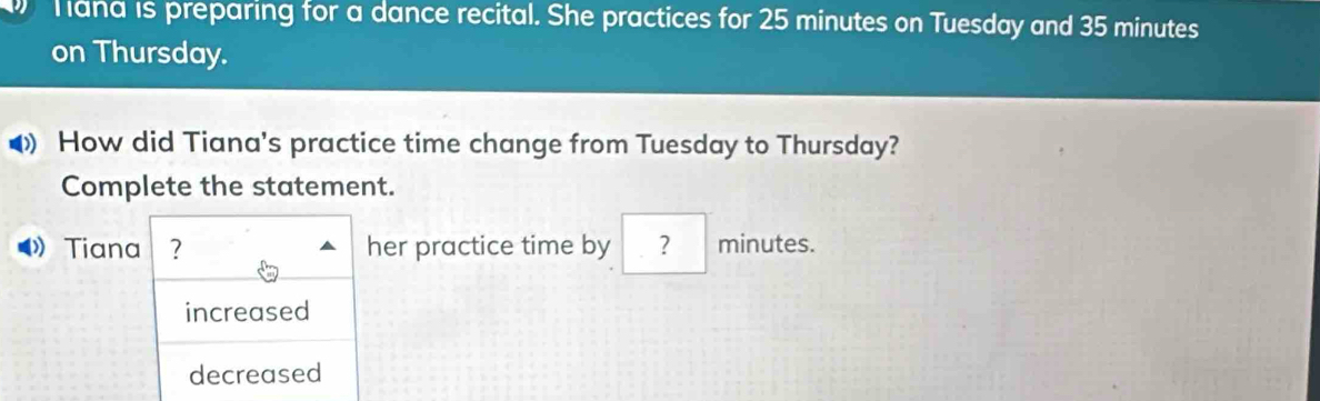 hana is preparing for a dance recital. She practices for 25 minutes on Tuesday and 35 minutes
on Thursday.
◀ How did Tiana's practice time change from Tuesday to Thursday?
Complete the statement.
Tiana ? her practice time by ？ minutes.
increased
decreased