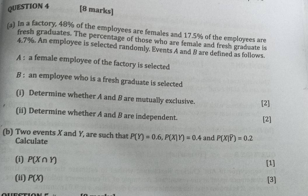 In a factory, 48% of the employees are females and 17.5% of the employees are 
fresh graduates. The percentage of those who are female and fresh graduate is
4.7%. An employee is selected randomly. Events A and B are defined as follows. 
A : a female employee of the factory is selected 
B : an employee who is a fresh graduate is selected 
(i) Determine whether A and B are mutually exclusive. 
[2] 
(ii) Determine whether A and B are independent. 
[2] 
(b) Two events X and Y, are such that P(Y)=0.6, P(X|Y)=0.4 and P(overline X|overline Y)=0.2
Calculate 
(i) P(X∩ Y)
[1] 
(ii) P(X) [3]